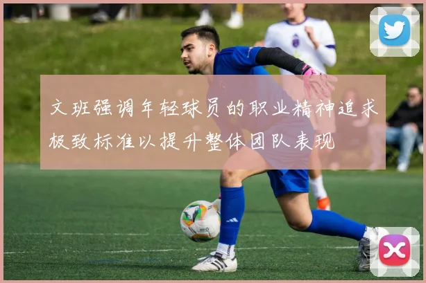 文班强调年轻球员的职业精神追求极致标准以提升整体团队表现