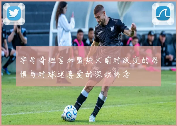 字母哥坦言加盟热火前对改变的恐惧与对球迷喜爱的深切怀念