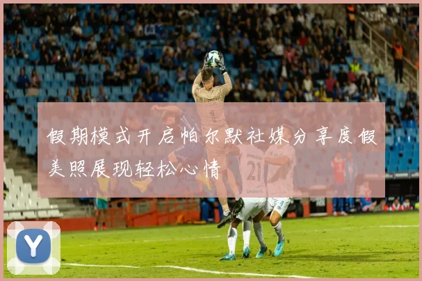 假期模式开启帕尔默社媒分享度假美照展现轻松心情