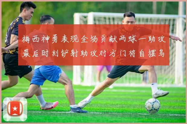 梅西神勇表现全场贡献两球一助攻最后时刻铲射助攻对方门将自摆乌龙