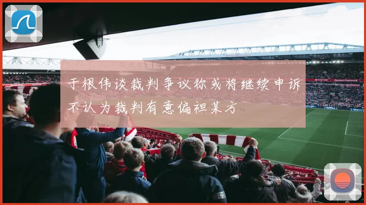 于根伟谈裁判争议称或将继续申诉不认为裁判有意偏袒某方
