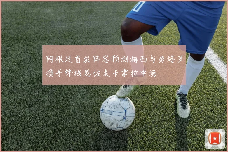 阿根廷首发阵容预测梅西与劳塔罗携手锋线恩佐麦卡掌控中场