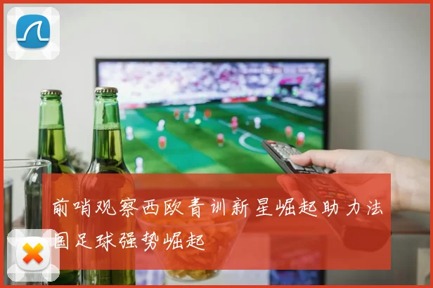 前哨观察西欧青训新星崛起助力法国足球强势崛起