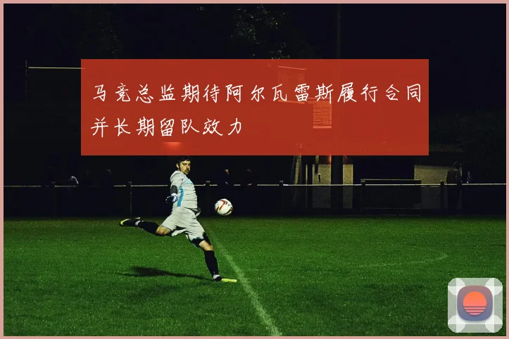 马竞总监期待阿尔瓦雷斯履行合同并长期留队效力