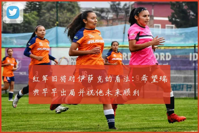 红军旧将对伊萨克的看法：希望瑞典早早出局并祝他未来顺利