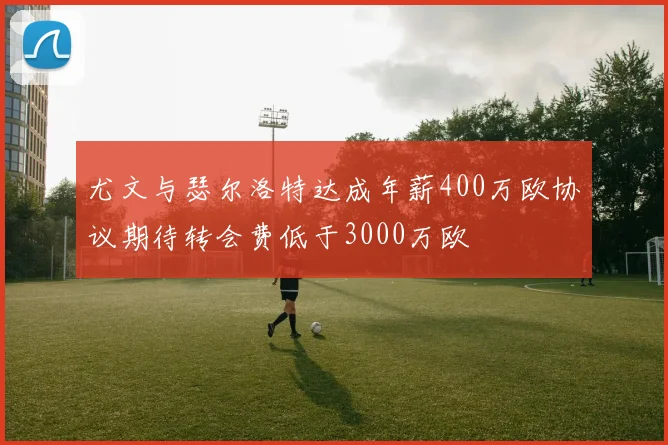 尤文与瑟尔洛特达成年薪400万欧协议期待转会费低于3000万欧