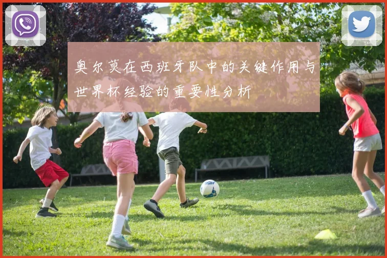 奥尔莫在西班牙队中的关键作用与世界杯经验的重要性分析