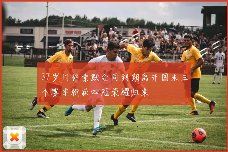 37岁门将索默合同到期离开国米三个赛季斩获四冠荣耀归来