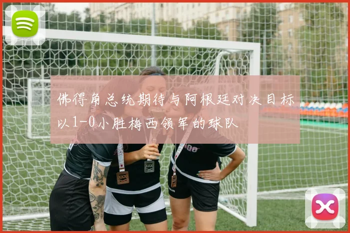 佛得角总统期待与阿根廷对决目标以1-0小胜梅西领军的球队