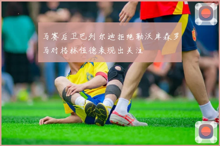 马赛后卫巴列尔迪拒绝勒沃库森罗马对格林伍德表现出关注