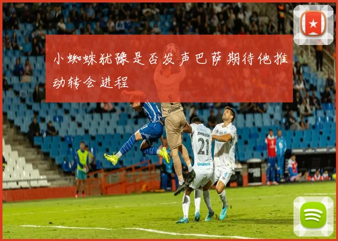 小蜘蛛犹豫是否发声巴萨期待他推动转会进程