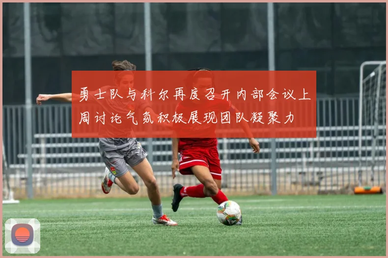 勇士队与科尔再度召开内部会议上周讨论气氛积极展现团队凝聚力