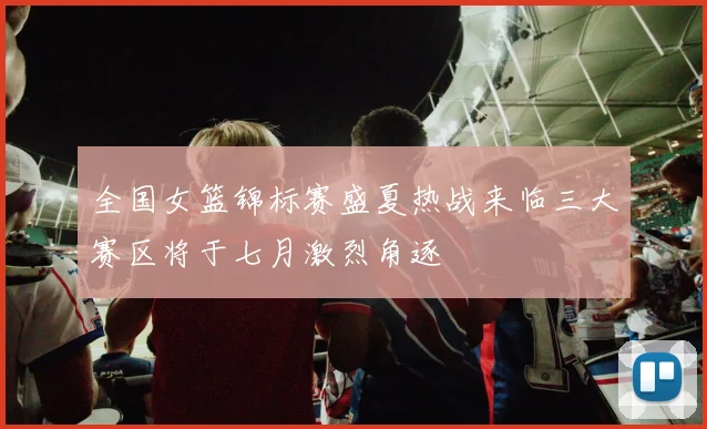 全国女篮锦标赛盛夏热战来临三大赛区将于七月激烈角逐