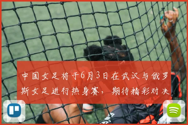 中国女足将于6月3日在武汉与俄罗斯女足进行热身赛，期待精彩对决