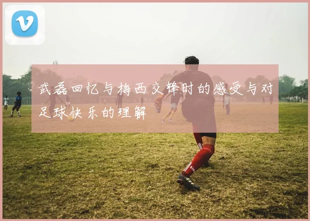 武磊回忆与梅西交锋时的感受与对足球快乐的理解