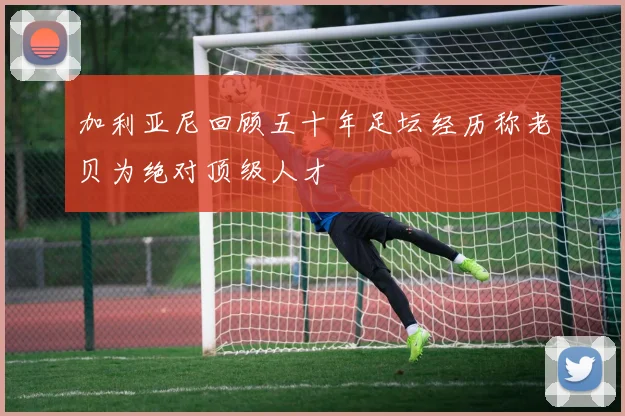 加利亚尼回顾五十年足坛经历称老贝为绝对顶级人才